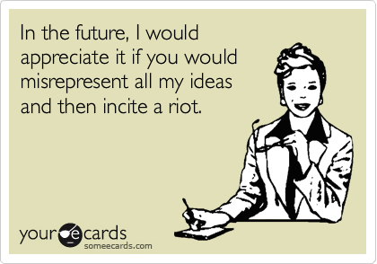 In the future, I would
appreciate it if you would
misrepresent all my ideas
and then incite a riot.
