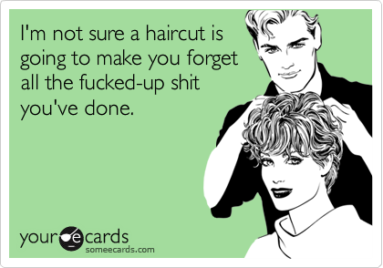 I'm not sure a haircut is
going to make you forget
all the fucked-up shit
you've done.