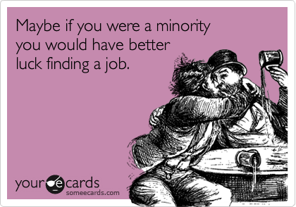 Maybe if you were a minorityyou would have betterluck finding a job.