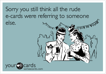 Sorry you still think all the rude     e-cards were referring to someone else. 