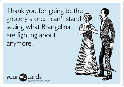 Thank you for going to the
grocery store. I can't stand
seeing what Brangelina
are fighting about
anymore. 