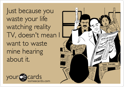Just because youwaste your life watching realityTV, doesn't mean Iwant to wastemine hearingabout it.