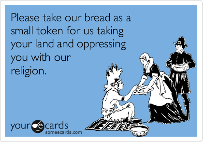 Please take our bread as a
small token for us taking
your land and oppressing
you with our
religion. 