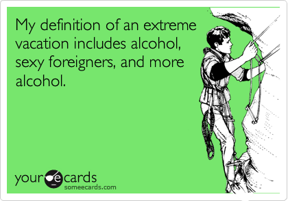My definition of an extreme
vacation includes alcohol,
sexy foreigners, and more
alcohol.