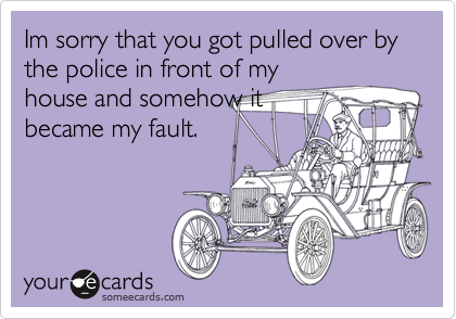 Im sorry that you got pulled over by the police in front of my
house and somehow it
became my fault.