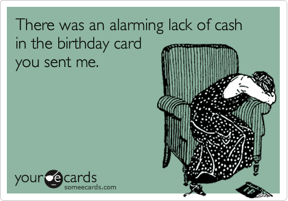 There was an alarming lack of cash in the birthday card
you sent me.