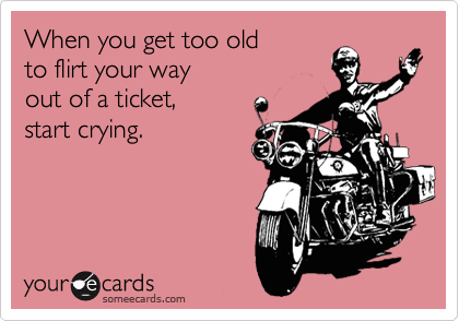 When you get too old
to flirt your way
out of a ticket,
start crying.
