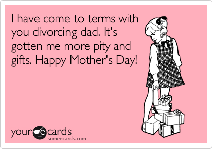 I have come to terms with
you divorcing dad. It's
gotten me more pity and
gifts. Happy Mother's Day!