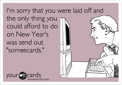 I'm sorry that you were laid off and the only thing you
could afford to do
on New Year's
was send out
"someecards."