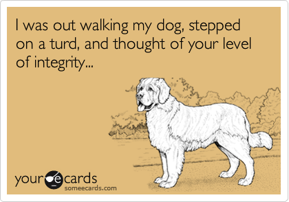 I was out walking my dog, stepped on a turd, and thought of your level of integrity...