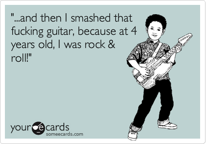 "...and then I smashed that
fucking guitar, because at 4
years old, I was rock &
roll!"
