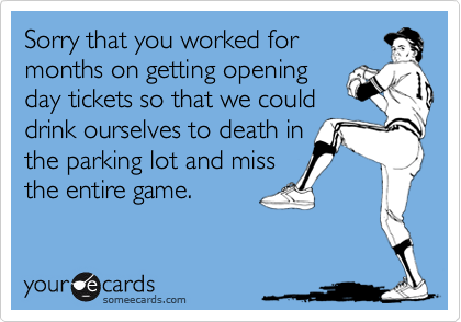 Sorry that you worked for
months on getting opening
day tickets so that we could
drink ourselves to death in
the parking lot and miss
the entire game.