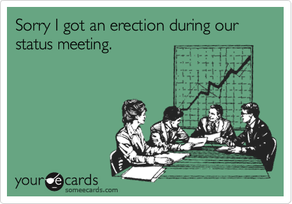 Sorry I got an erection during our status meeting.