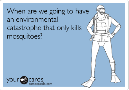 When are we going to have
an environmental
catastrophe that only kills
mosquitoes?