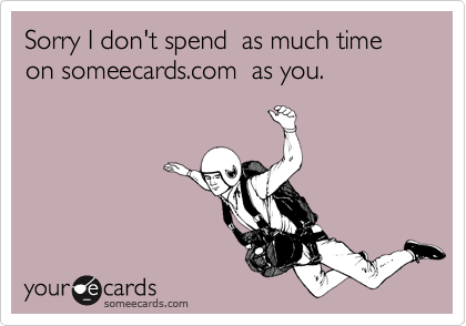 Sorry I don't spend  as much time on someecards.com  as you.