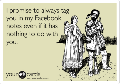 I promise to always tag you in my Facebook notes even if it has nothing to do withyou.