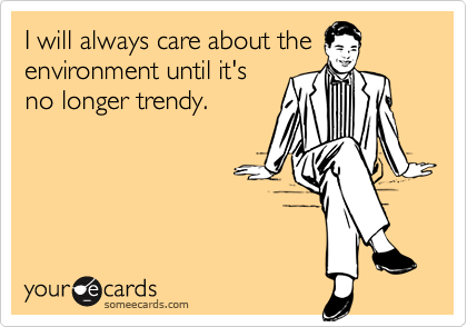 I will always care about theenvironment until it'sno longer trendy.