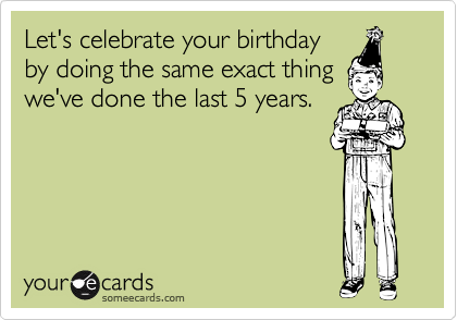 Let's celebrate your birthday
by doing the same exact thing
we've done the last 5 years.
