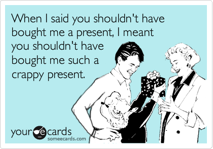 When I said you shouldn't have bought me a present, I meant 
you shouldn't have 
bought me such a
crappy present.
