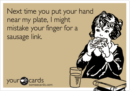 Next time you put your hand
near my plate, I might
mistake your finger for a
sausage link.