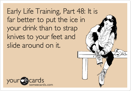 Early Life Training, Part 48: It is
far better to put the ice in
your drink than to strap
knives to your feet and
slide around on it.