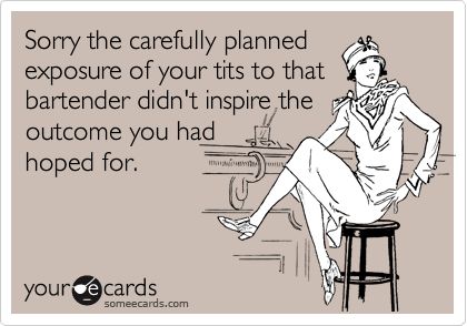 Sorry the carefully planned
exposure of your tits to that
bartender didn't inspire the
outcome you had
hoped for.