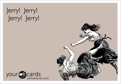 Jerry!  Jerry!
 Jerry!  Jerry!