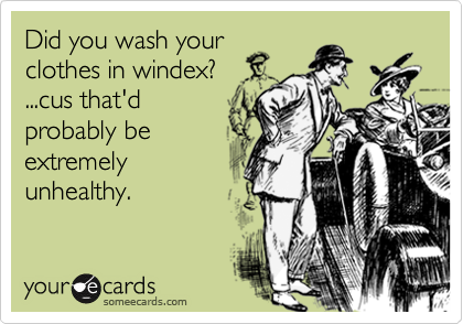 Did you wash yourclothes in windex? ...cus that'dprobably beextremelyunhealthy.