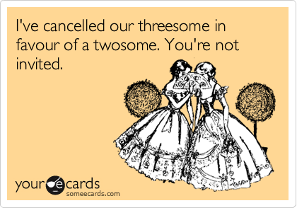 I've cancelled our threesome in favour of a twosome. You're not invited.