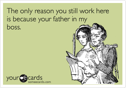 The only reason you still work here is because your father in my
boss.