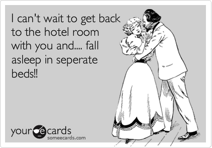 I can't wait to get back
to the hotel room
with you and.... fall
asleep in seperate
beds!!