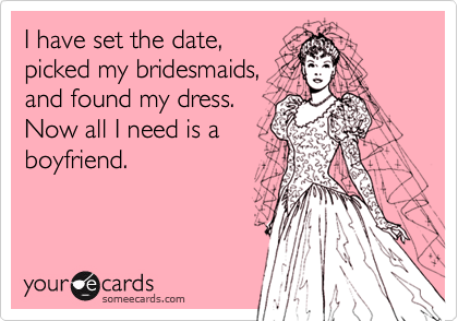 I have set the date,
picked my bridesmaids,
and found my dress.
Now all I need is a
boyfriend.