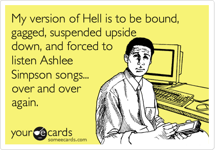 My version of Hell is to be bound, gagged, suspended upside
down, and forced to
listen Ashlee
Simpson songs...
over and over
again.