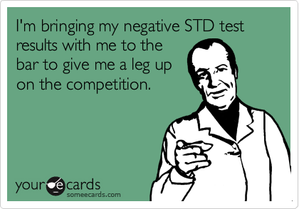 I'm bringing my negative STD test results with me to the
bar to give me a leg up
on the competition.