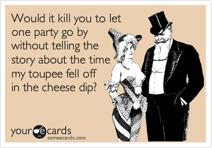 Would it kill you to let 
one party go by
without telling the
story about the time
my toupee fell off
in the cheese dip?