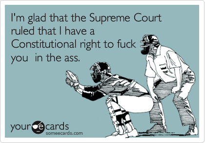 I'm glad that the Supreme Court ruled that I have a
Constitutional right to fuck
you  in the ass.