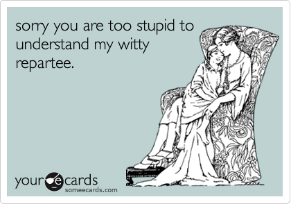 sorry you are too stupid tounderstand my wittyrepartee.
