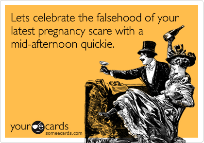 Lets celebrate the falsehood of your latest pregnancy scare with a
mid-afternoon quickie.