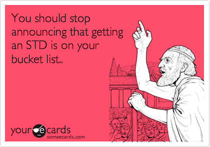 You should stop
announcing that getting
an STD is on your
bucket list..