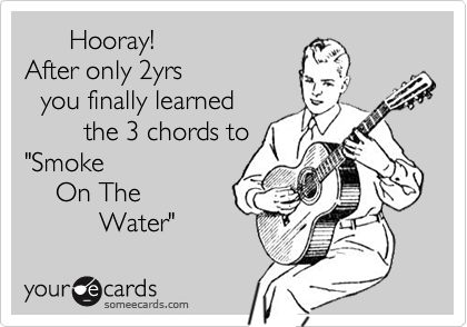       Hooray!
After only 2yrs
  you finally learned 
        the 3 chords to
"Smoke
    On The
          Water"