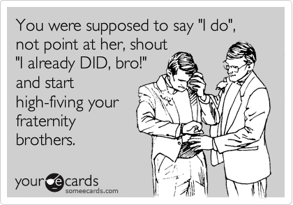 You were supposed to say "I do", not point at her, shout"I already DID, bro!" and start high-fiving yourfraternitybrothers.