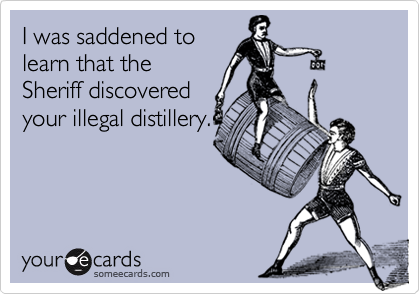 I was saddened tolearn that theSheriff discoveredyour illegal distillery.