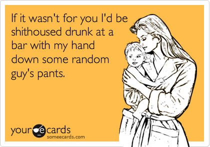 If it wasn't for you I'd be
shithoused drunk at a
bar with my hand
down some random
guy's pants.
