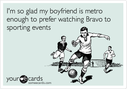 I'm so glad my boyfriend is metro enough to prefer watching Bravo to sporting events