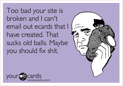 Too bad your site is
broken and I can't
email out ecards that I
have created. That
sucks old balls. Maybe
you should fix shit. 