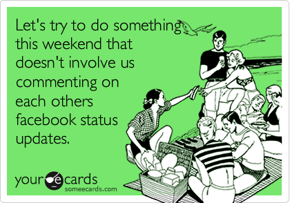 Let's try to do something
this weekend that
doesn't involve us
commenting on
each others
facebook status
updates.