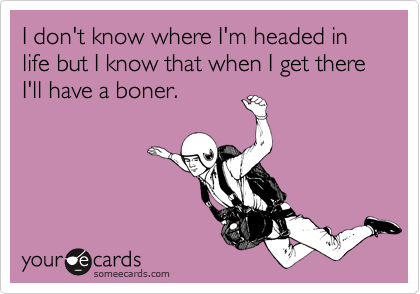 I don't know where I'm headed in life but I know that when I get there I'll have a boner.