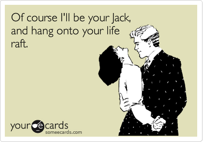 Of course I'll be your Jack,
and hang onto your life
raft.