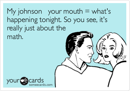 My johnson   your mouth = what's happening tonight. So you see, it's really just about the
math.