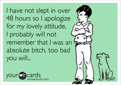 I have not slept in over48 hours so I apologizefor my lovely attitude,I probably will notremember that I was anabsolute bitch, too badyou will...